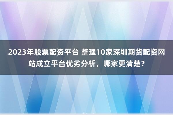 2023年股票配资平台 整理10家深圳期货配资网站成立平台优劣分析，哪家更清楚？
