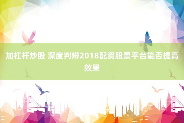 加杠杆炒股 深度判辨2018配资股票平台能否提高效果