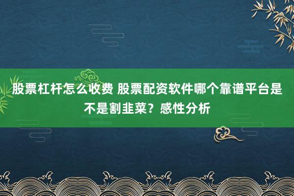 股票杠杆怎么收费 股票配资软件哪个靠谱平台是不是割韭菜？感性分析