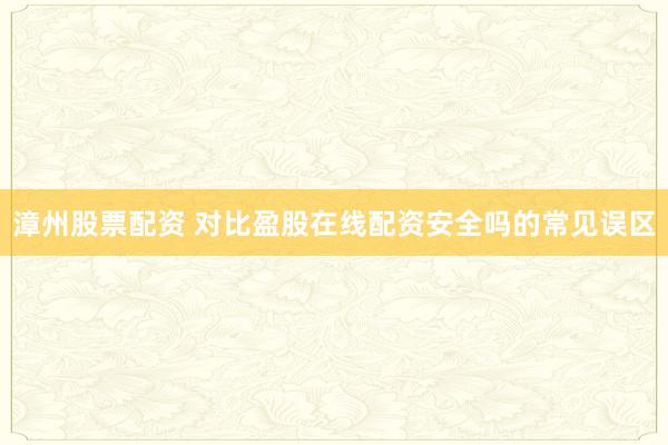 漳州股票配资 对比盈股在线配资安全吗的常见误区