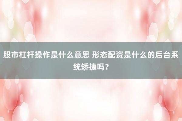 股市杠杆操作是什么意思 形态配资是什么的后台系统矫捷吗？