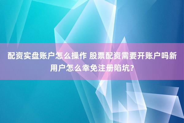 配资实盘账户怎么操作 股票配资需要开账户吗新用户怎么幸免注册陷坑？