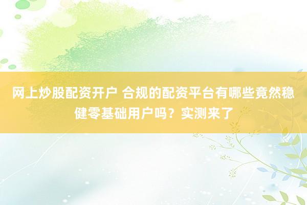 网上炒股配资开户 合规的配资平台有哪些竟然稳健零基础用户吗?实测来了