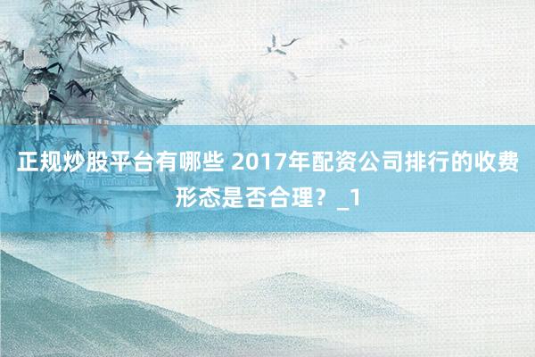 正规炒股平台有哪些 2017年配资公司排行的收费形态是否合理？_1
