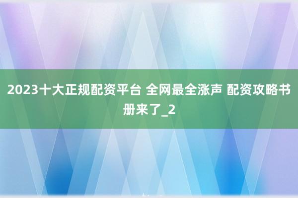 2023十大正规配资平台 全网最全涨声 配资攻略书册来了_2