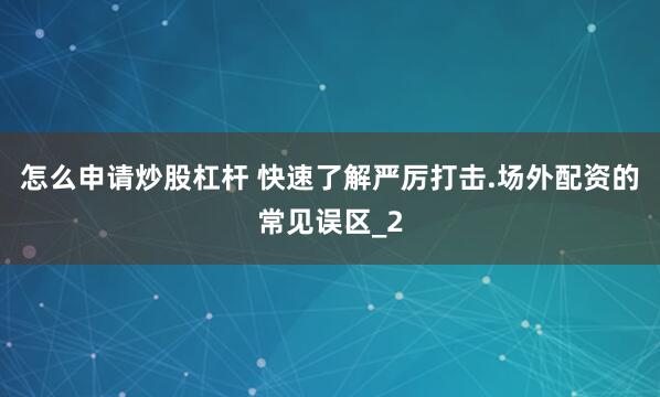 怎么申请炒股杠杆 快速了解严厉打击.场外配资的常见误区_2