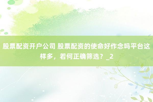 股票配资开户公司 股票配资的使命好作念吗平台这样多，若何正确筛选？_2