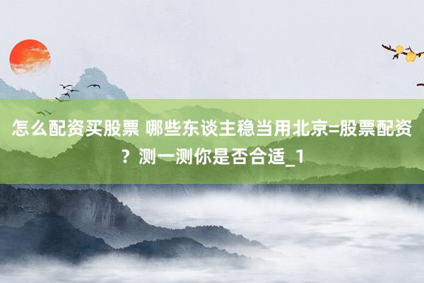 怎么配资买股票 哪些东谈主稳当用北京=股票配资？测一测你是否合适_1